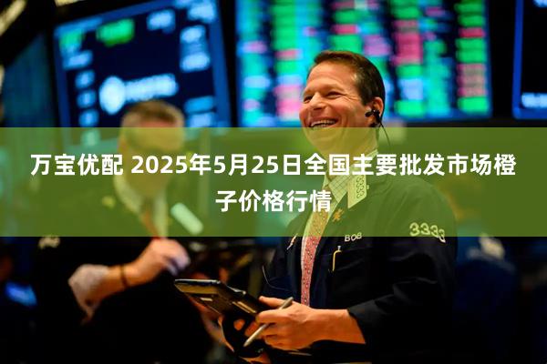 万宝优配 2025年5月25日全国主要批发市场橙子价格行情