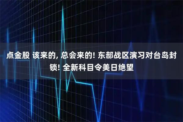 点金股 该来的, 总会来的! 东部战区演习对台岛封锁! 全新科目令美日绝望