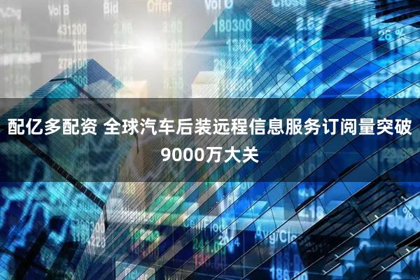 配亿多配资 全球汽车后装远程信息服务订阅量突破9000万大关