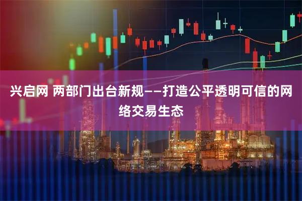 兴启网 两部门出台新规——打造公平透明可信的网络交易生态