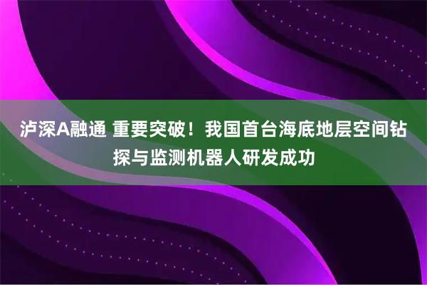 泸深A融通 重要突破！我国首台海底地层空间钻探与监测机器人研发成功