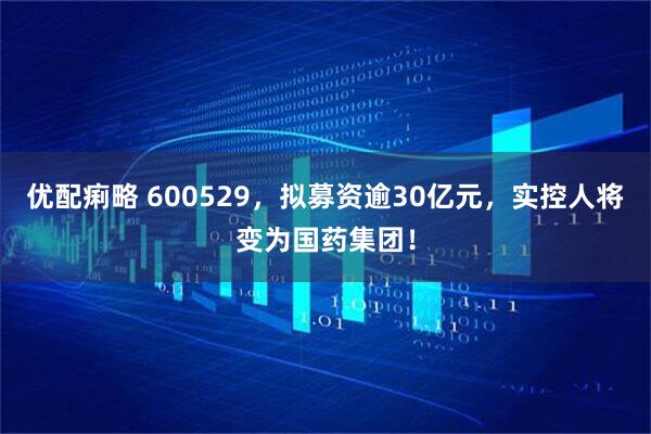 优配痢略 600529，拟募资逾30亿元，实控人将变为国药集团！