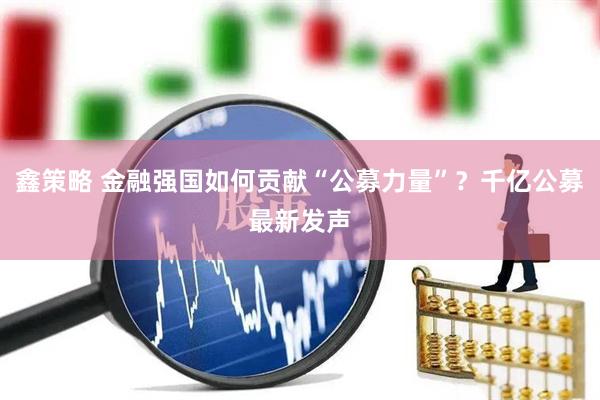鑫策略 金融强国如何贡献“公募力量”？千亿公募最新发声