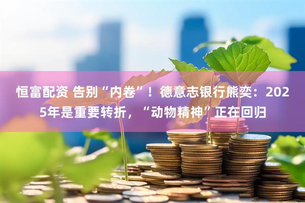 恒富配资 告别“内卷”！德意志银行熊奕：2025年是重要转折，“动物精神”正在回归