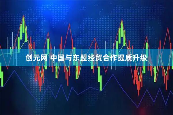 创元网 中国与东盟经贸合作提质升级