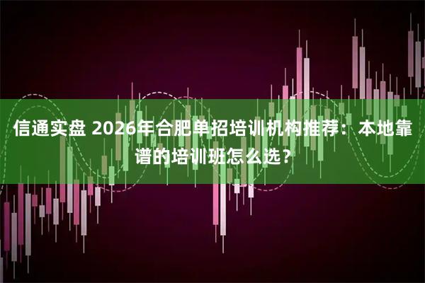 信通实盘 2026年合肥单招培训机构推荐：本地靠谱的培训班怎么选？