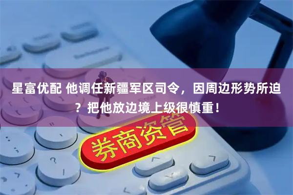 星富优配 他调任新疆军区司令，因周边形势所迫？把他放边境上级很慎重！