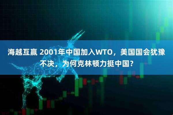 海越互赢 2001年中国加入WTO，美国国会犹豫不决，为何克林顿力挺中国？