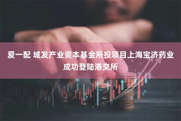 爱一配 城发产业资本基金所投项目上海宝济药业成功登陆港交所