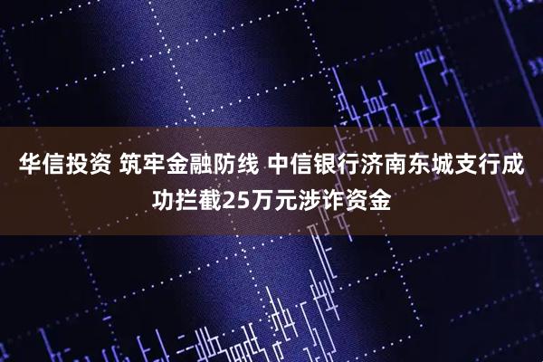 华信投资 筑牢金融防线 中信银行济南东城支行成功拦截25万元涉诈资金