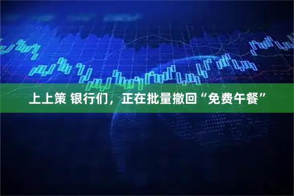 上上策 银行们,正在批量撤回“免费午餐”