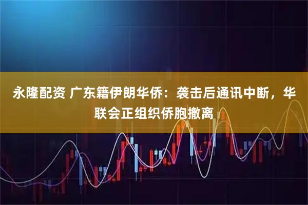 永隆配资 广东籍伊朗华侨：袭击后通讯中断，华联会正组织侨胞撤离
