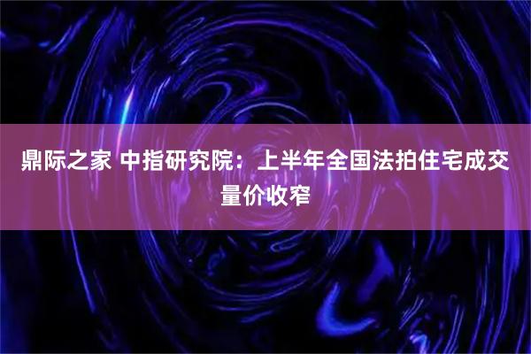 鼎际之家 中指研究院：上半年全国法拍住宅成交量价收窄